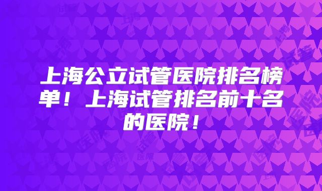 上海公立试管医院排名榜单！上海试管排名前十名的医院！