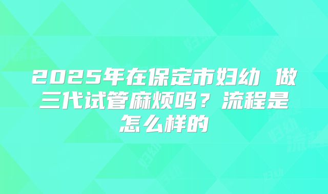 2025年在保定市妇幼 做三代试管麻烦吗？流程是怎么样的