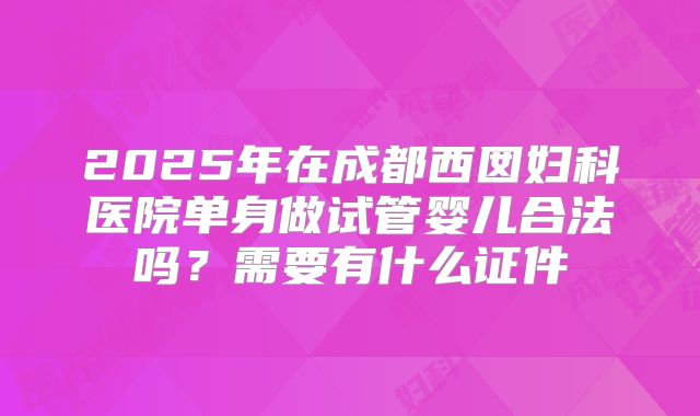 2025年在成都西囡妇科医院单身做试管婴儿合法吗？需要有什么证件