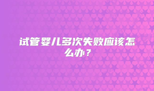 试管婴儿多次失败应该怎么办?