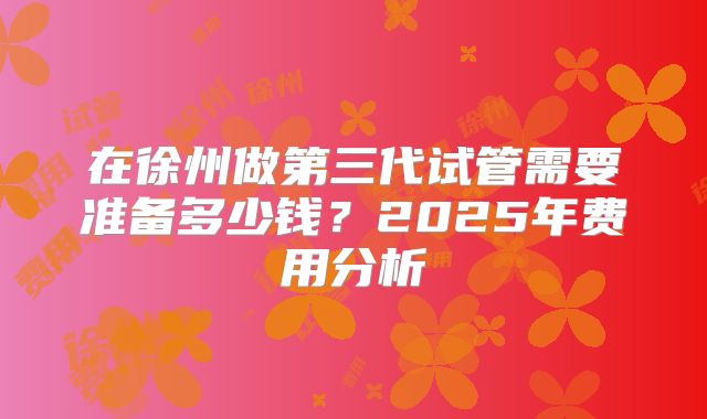 在徐州做第三代试管需要准备多少钱？2025年费用分析