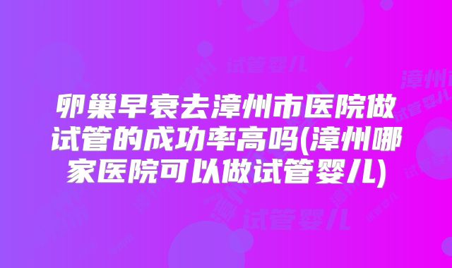 卵巢早衰去漳州市医院做试管的成功率高吗(漳州哪家医院可以做试管婴儿)