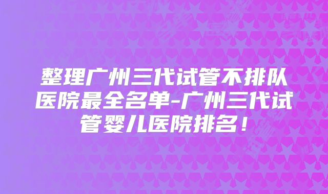整理广州三代试管不排队医院最全名单-广州三代试管婴儿医院排名!