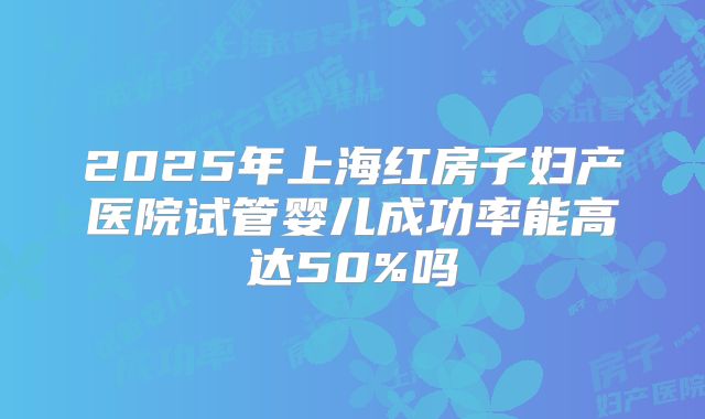 2025年上海红房子妇产医院试管婴儿成功率能高达50%吗