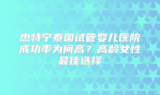 杰特宁泰国试管婴儿医院成功率为何高？高龄女性最佳选择