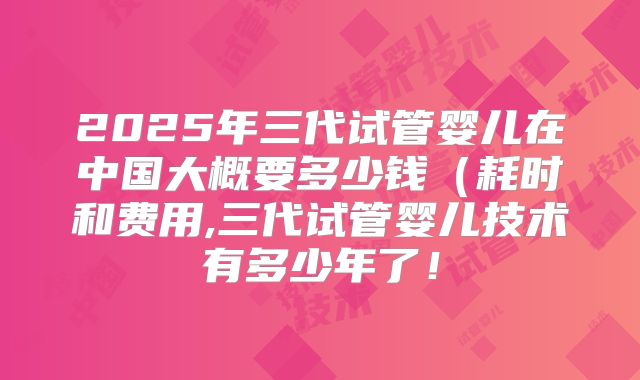 2025年三代试管婴儿在中国大概要多少钱（耗时和费用,三代试管婴儿技术有多少年了！