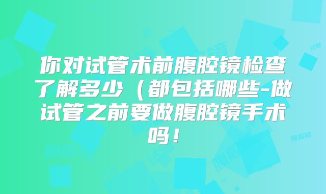 你对试管术前腹腔镜检查了解多少（都包括哪些-做试管之前要做腹腔镜手术吗！