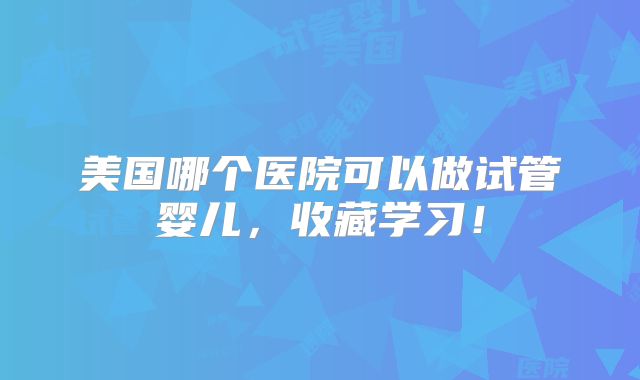 美国哪个医院可以做试管婴儿，收藏学习！