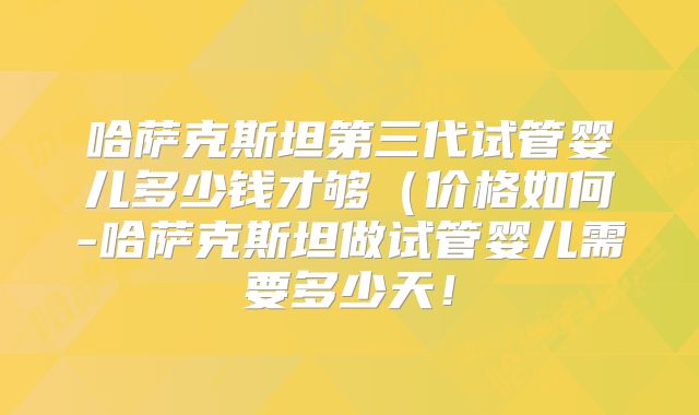 哈萨克斯坦第三代试管婴儿多少钱才够（价格如何-哈萨克斯坦做试管婴儿需要多少天！