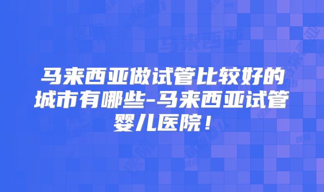 马来西亚做试管比较好的城市有哪些-马来西亚试管婴儿医院！