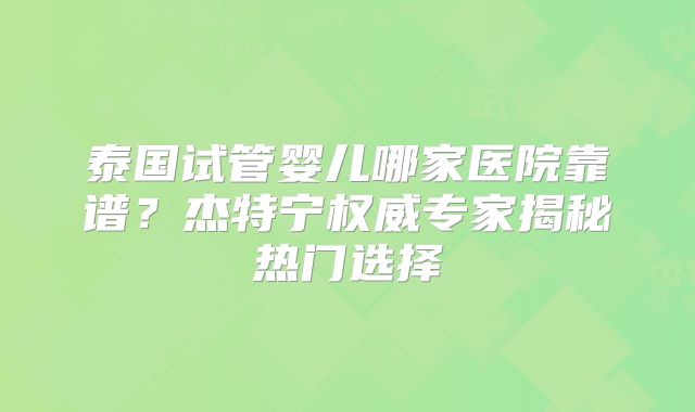 泰国试管婴儿哪家医院靠谱？杰特宁权威专家揭秘热门选择