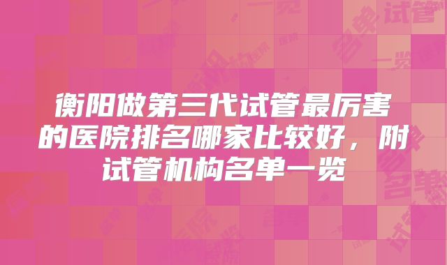 衡阳做第三代试管最厉害的医院排名哪家比较好,附试管机构名单一览