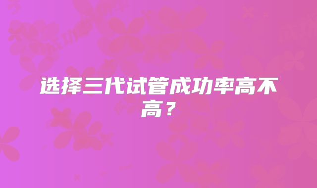 选择三代试管成功率高不高？