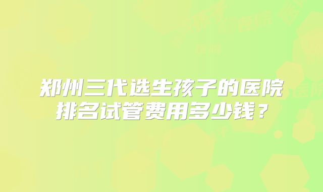 郑州三代选生孩子的医院排名试管费用多少钱?