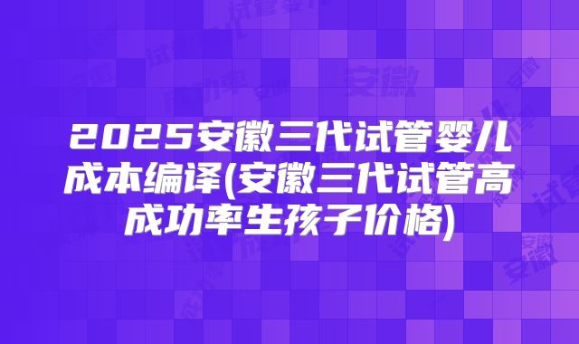 2025安徽三代试管婴儿成本编译(安徽三代试管高成功率生孩子价格)
