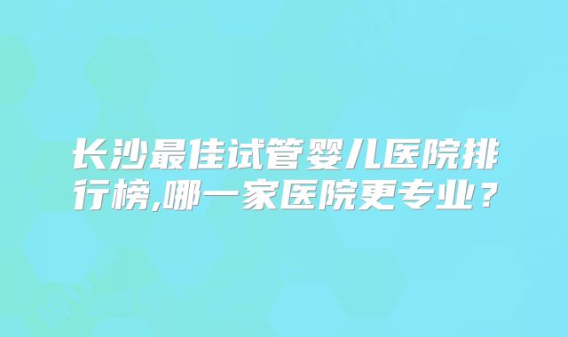 长沙最佳试管婴儿医院排行榜,哪一家医院更专业?