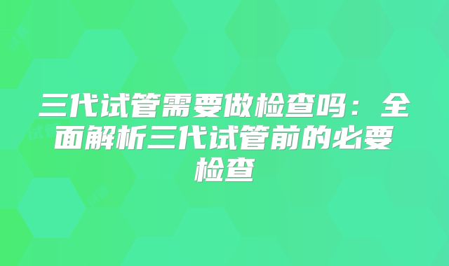 三代试管需要做检查吗：全面解析三代试管前的必要检查