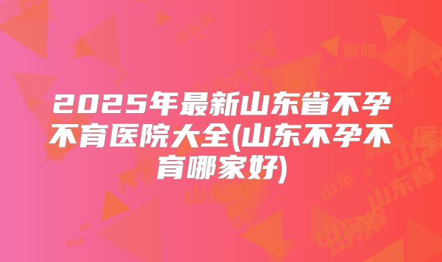 2025年最新山东省不孕不育医院大全(山东不孕不育哪家好)
