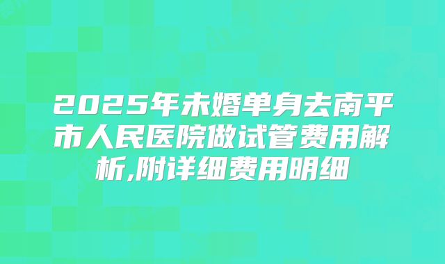 2025年未婚单身去南平市人民医院做试管费用解析,附详细费用明细