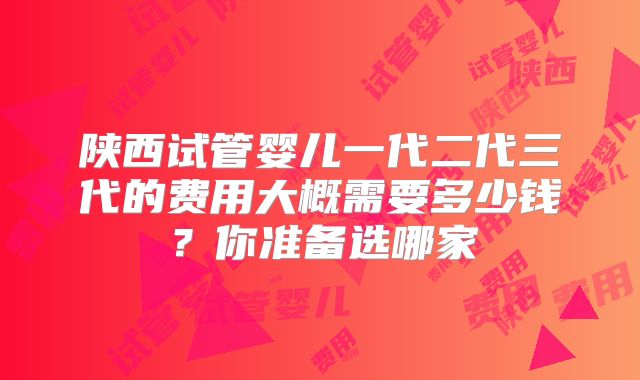 陕西试管婴儿一代二代三代的费用大概需要多少钱?你准备选哪家