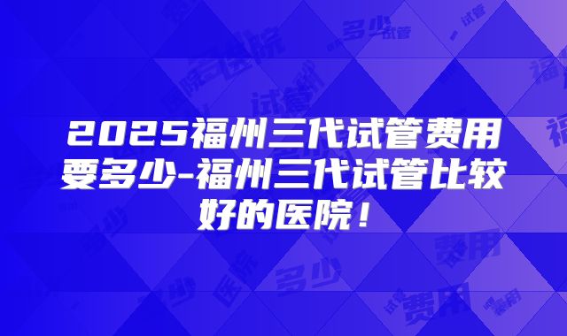 2025福州三代试管费用要多少-福州三代试管比较好的医院！