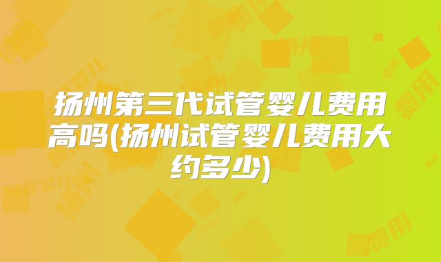 扬州第三代试管婴儿费用高吗(扬州试管婴儿费用大约多少)