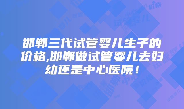 邯郸三代试管婴儿生子的价格,邯郸做试管婴儿去妇幼还是中心医院！
