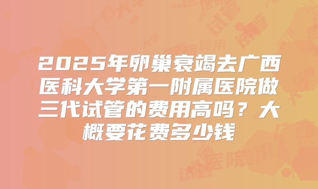 2025年卵巢衰竭去广西医科大学第一附属医院做三代试管的费用高吗?大概要花费多少钱