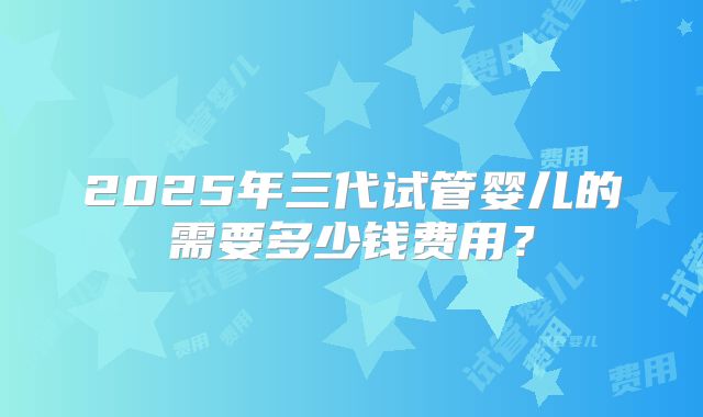 2025年三代试管婴儿的需要多少钱费用?