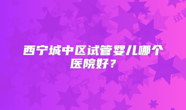 西宁城中区试管婴儿哪个医院好？