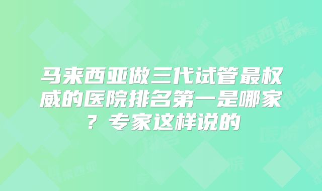 马来西亚做三代试管最权威的医院排名第一是哪家?专家这样说的