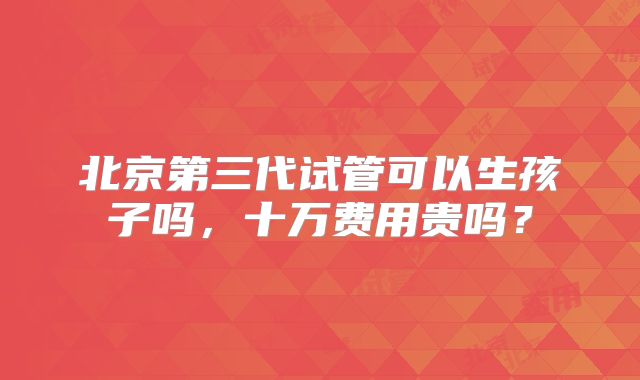 北京第三代试管可以生孩子吗,十万费用贵吗?