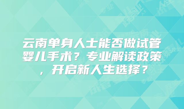 云南单身人士能否做试管婴儿手术?专业解读政策,开启新人生选择?