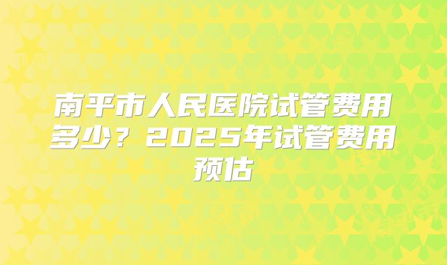 南平市人民医院试管费用多少?2025年试管费用预估