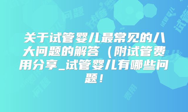 关于试管婴儿最常见的八大问题的解答(附试管费用分享_试管婴儿有哪些问题!