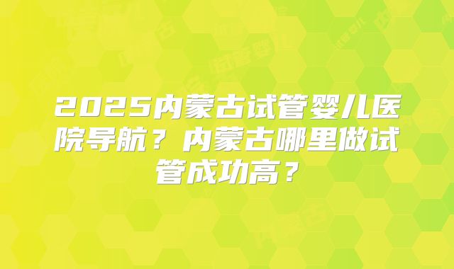 2025内蒙古试管婴儿医院导航?内蒙古哪里做试管成功高?