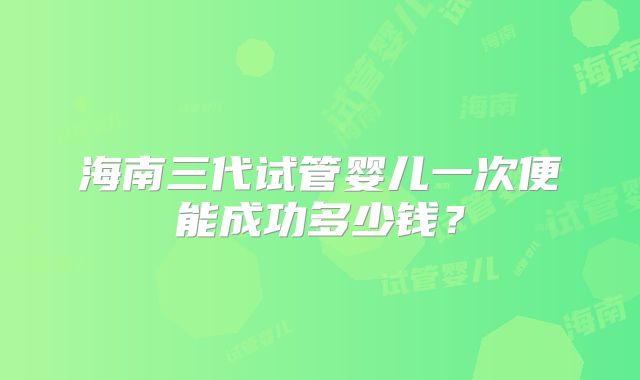 海南三代试管婴儿一次便能成功多少钱？