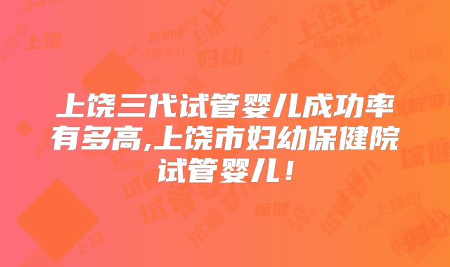 上饶三代试管婴儿成功率有多高,上饶市妇幼保健院试管婴儿!