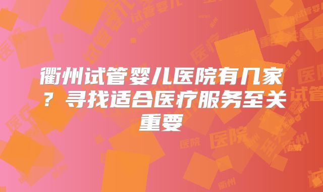 衢州试管婴儿医院有几家？寻找适合医疗服务至关重要