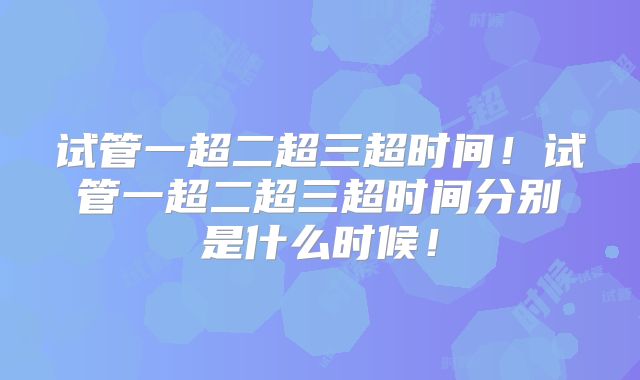试管一超二超三超时间！试管一超二超三超时间分别是什么时候！