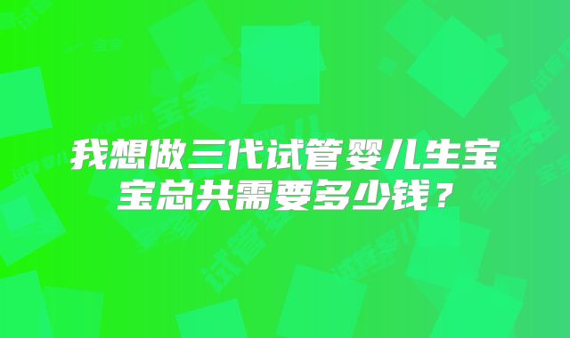 我想做三代试管婴儿生宝宝总共需要多少钱?