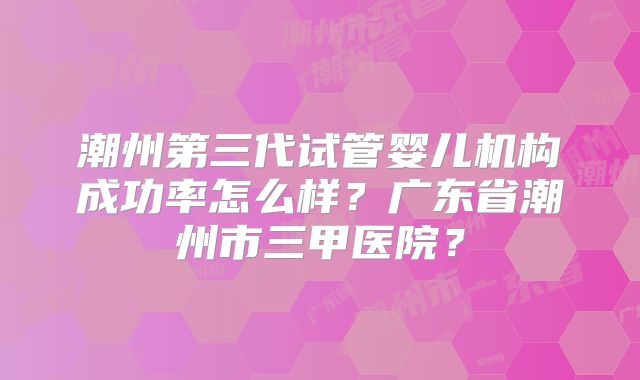 潮州第三代试管婴儿机构成功率怎么样？广东省潮州市三甲医院？