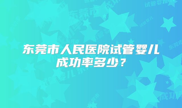 东莞市人民医院试管婴儿成功率多少？