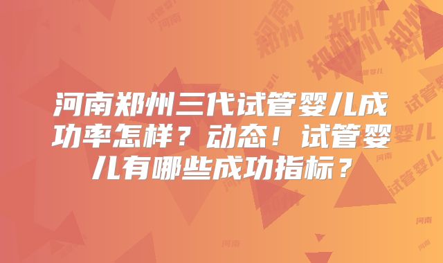 河南郑州三代试管婴儿成功率怎样?动态!试管婴儿有哪些成功指标?