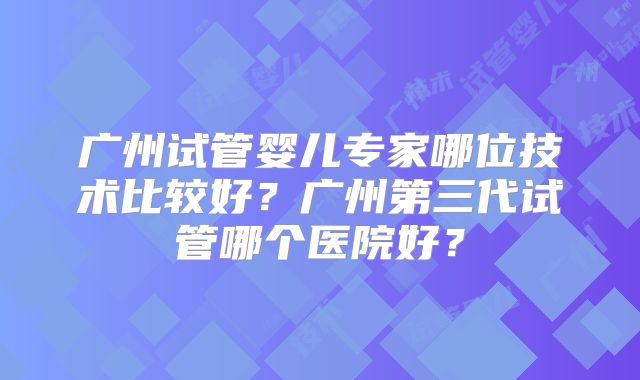 广州试管婴儿专家哪位技术比较好?广州第三代试管哪个医院好?