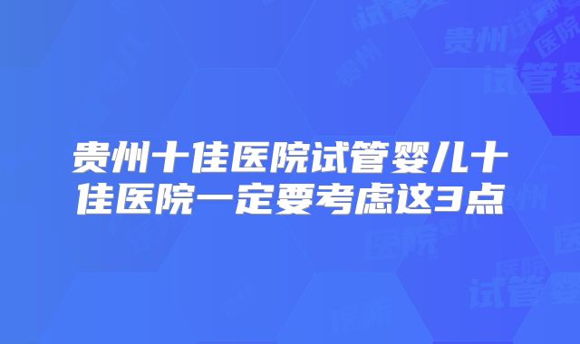 贵州十佳医院试管婴儿十佳医院一定要考虑这3点