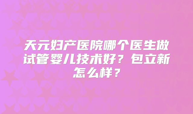 天元妇产医院哪个医生做试管婴儿技术好？包立新怎么样？