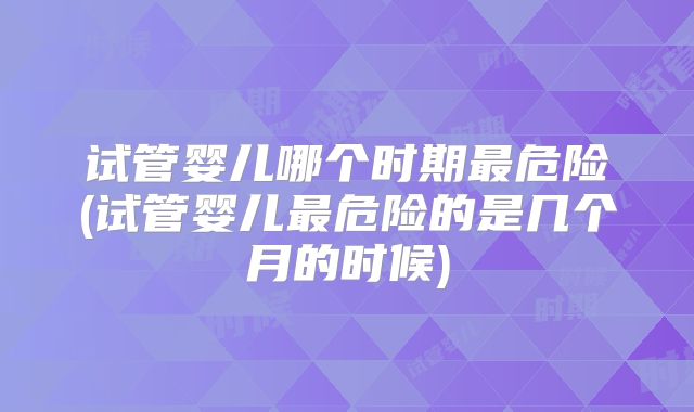 试管婴儿哪个时期最危险(试管婴儿最危险的是几个月的时候)