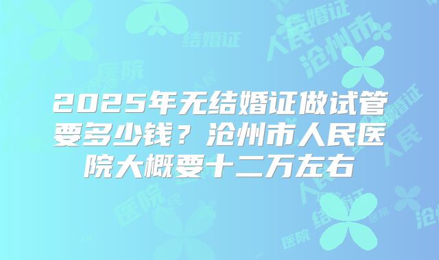 2025年无结婚证做试管要多少钱?沧州市人民医院大概要十二万左右