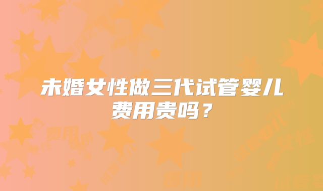 未婚女性做三代试管婴儿费用贵吗?
